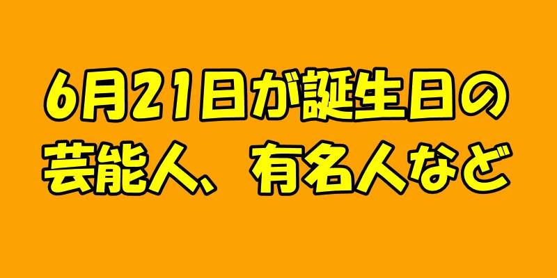 6月21日誕生日の芸能人、有名人など