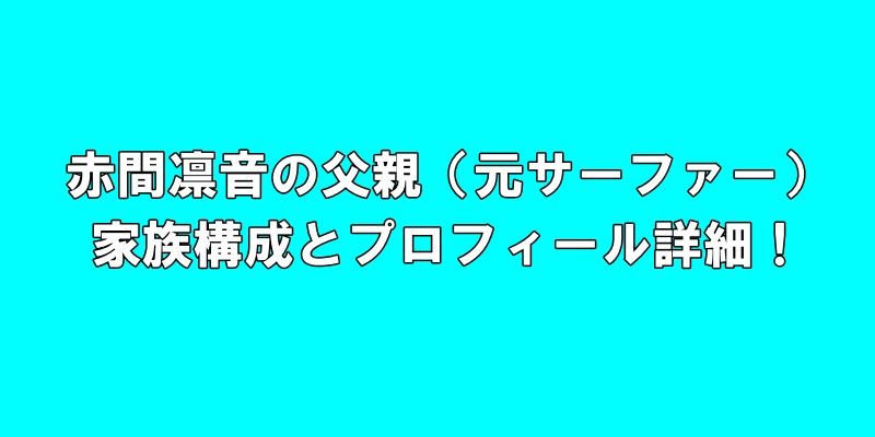 赤間凛音の父親（元サーファー）、家族構成とプロフィール詳細！