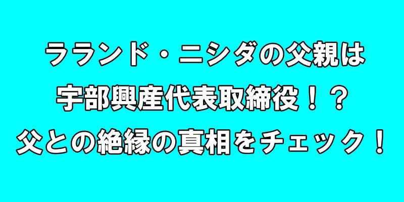 ラランド・ニシダの父親は宇部興産代表取締役！？父との絶縁の真相をチェック！