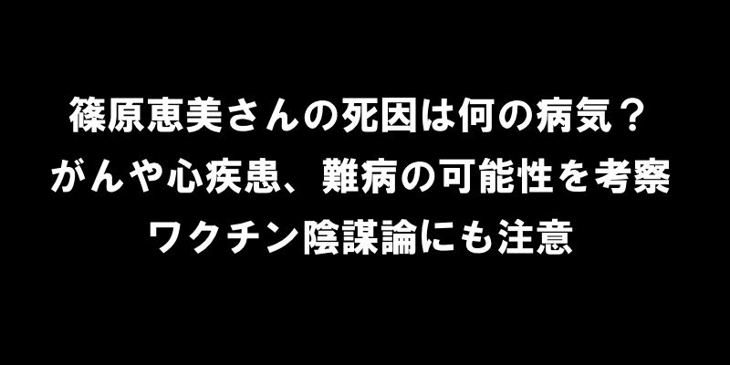 篠原恵美さんの死因は何の病気？がんや心疾患、難病の可能性を考察、ワクチン陰謀論にも注意