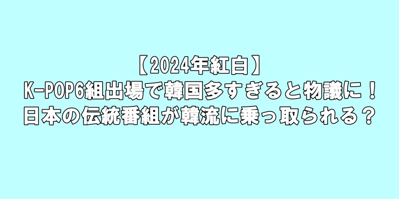 【2024年紅白】K-POP6組出場で韓国多すぎると物議に！日本の伝統番組が韓流に乗っ取られる？