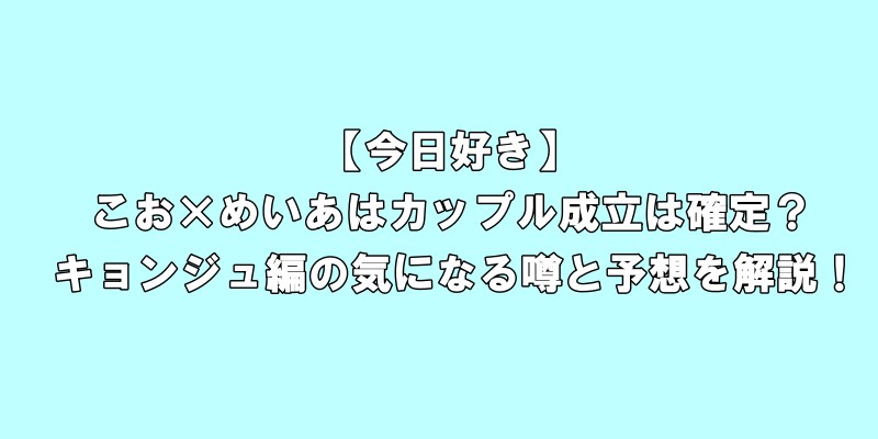 【今日好き】こお×めいあはカップル成立は確定！？キョンジュ編の気になる噂と予想展開を徹底解説！